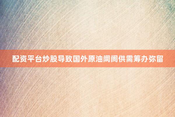 配资平台炒股导致国外原油阛阓供需筹办弥留