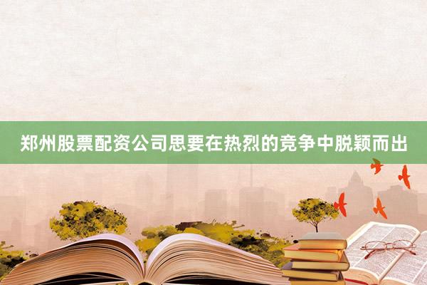 郑州股票配资公司思要在热烈的竞争中脱颖而出