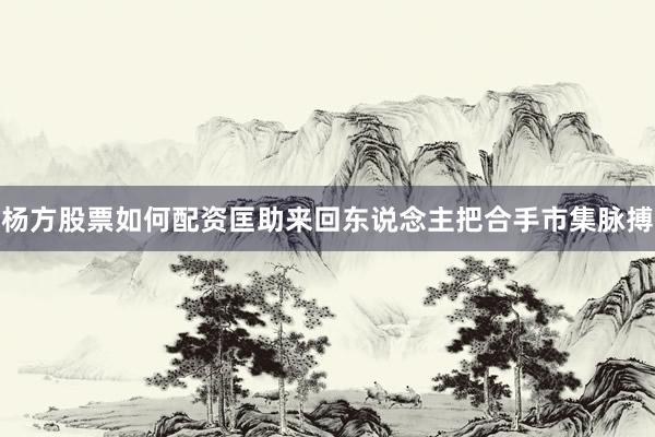 杨方股票如何配资匡助来回东说念主把合手市集脉搏