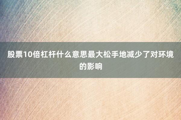 股票10倍杠杆什么意思最大松手地减少了对环境的影响