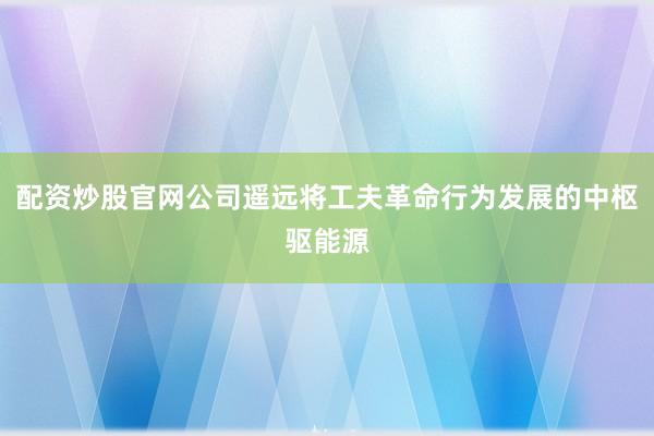 配资炒股官网公司遥远将工夫革命行为发展的中枢驱能源