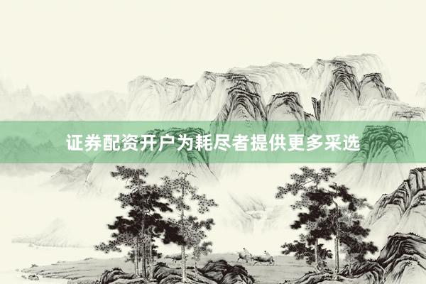 证券配资开户为耗尽者提供更多采选