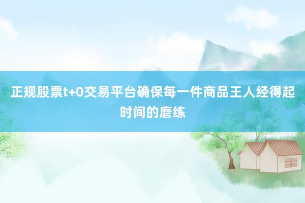正规股票t+0交易平台确保每一件商品王人经得起时间的磨练