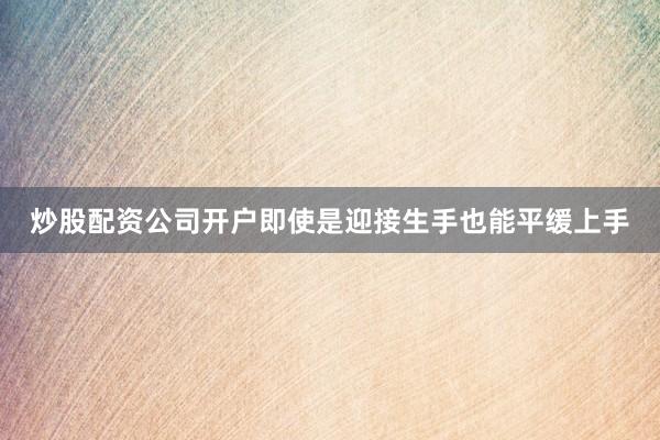 炒股配资公司开户即使是迎接生手也能平缓上手