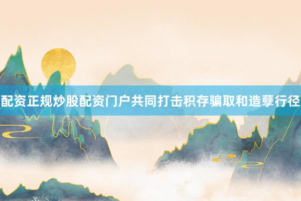 配资正规炒股配资门户共同打击积存骗取和造孽行径
