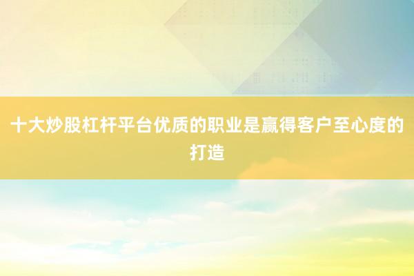 十大炒股杠杆平台优质的职业是赢得客户至心度的打造