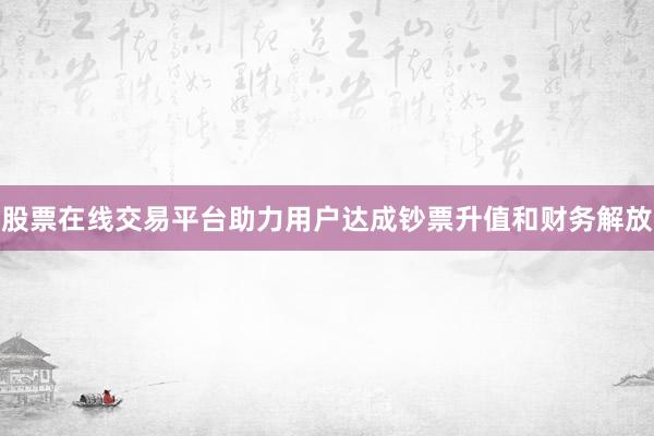 股票在线交易平台助力用户达成钞票升值和财务解放