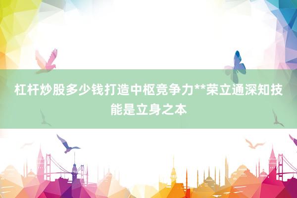 杠杆炒股多少钱打造中枢竞争力**荣立通深知技能是立身之本