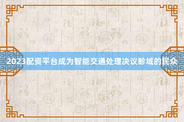 2023配资平台成为智能交通处理决议畛域的民众