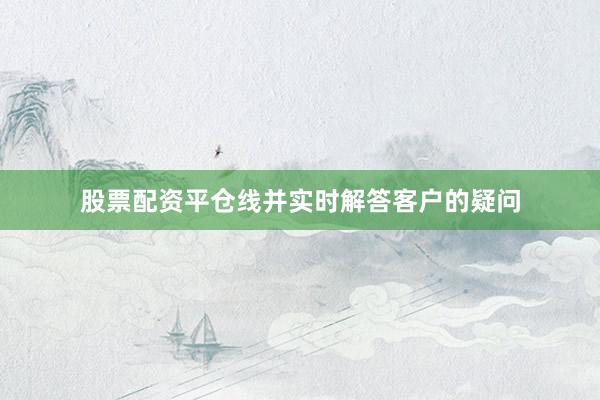 股票配资平仓线并实时解答客户的疑问