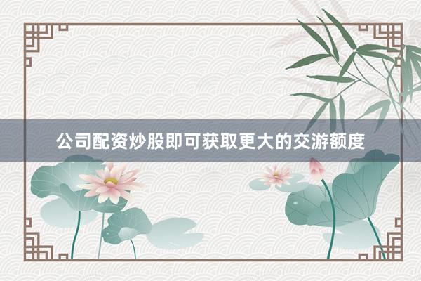 公司配资炒股即可获取更大的交游额度