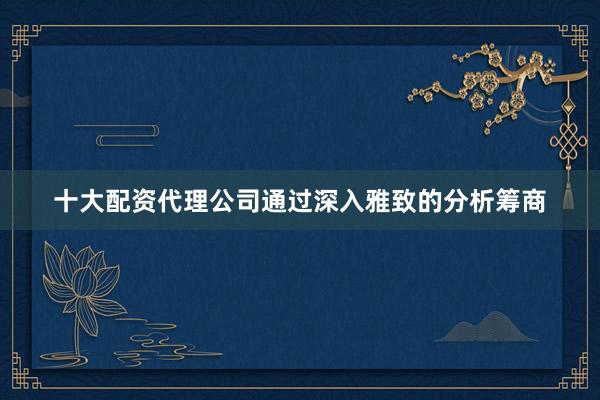 十大配资代理公司通过深入雅致的分析筹商