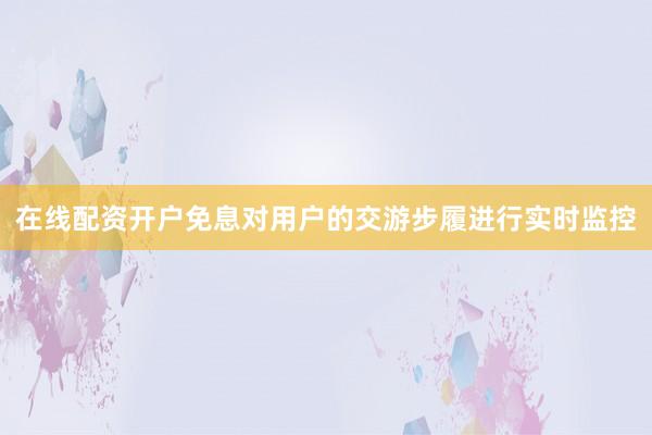 在线配资开户免息对用户的交游步履进行实时监控