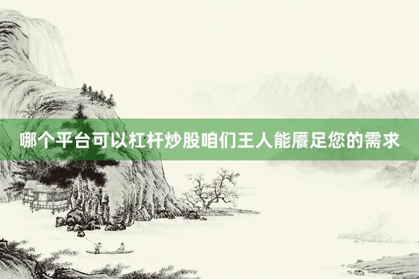 哪个平台可以杠杆炒股咱们王人能餍足您的需求