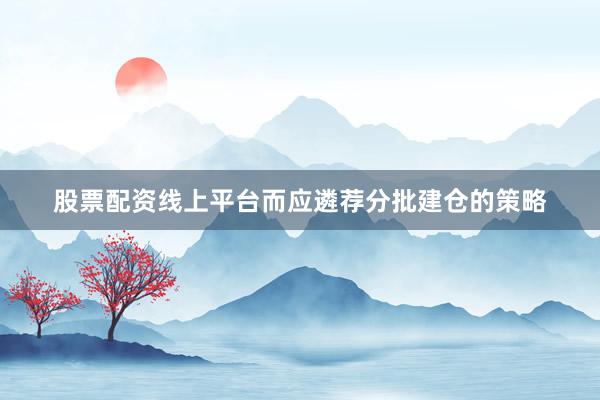 股票配资线上平台而应遴荐分批建仓的策略