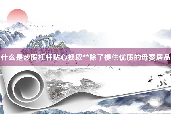 什么是炒股杠杆贴心换取**除了提供优质的母婴居品