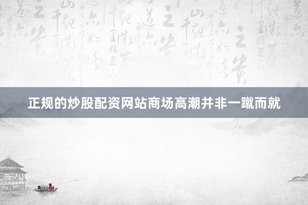 正规的炒股配资网站商场高潮并非一蹴而就