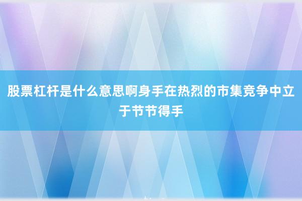股票杠杆是什么意思啊身手在热烈的市集竞争中立于节节得手