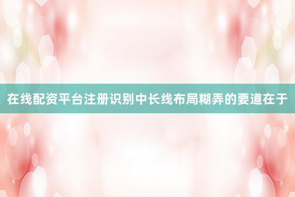 在线配资平台注册识别中长线布局糊弄的要道在于
