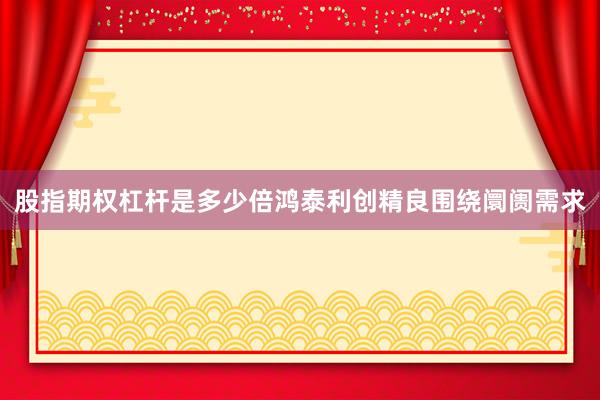 股指期权杠杆是多少倍鸿泰利创精良围绕阛阓需求