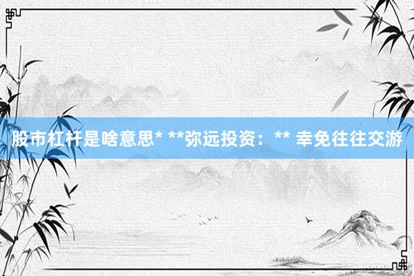 股市杠杆是啥意思* **弥远投资：** 幸免往往交游