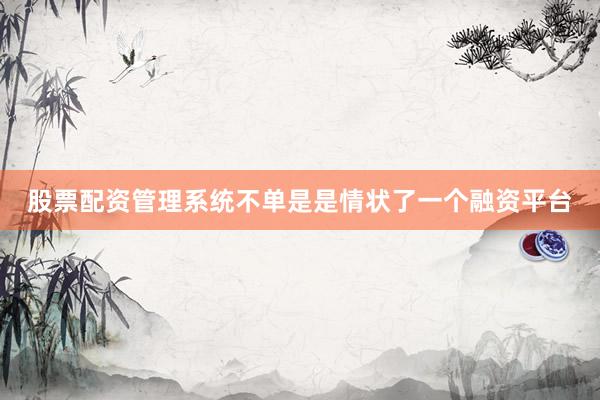 股票配资管理系统不单是是情状了一个融资平台
