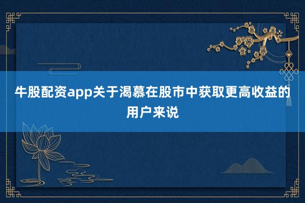 牛股配资app关于渴慕在股市中获取更高收益的用户来说