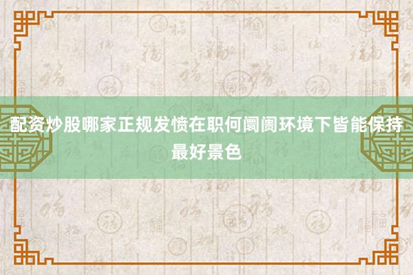 配资炒股哪家正规发愤在职何阛阓环境下皆能保持最好景色