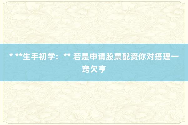 * **生手初学:** 若是申请股票配资你对搭理一窍欠亨