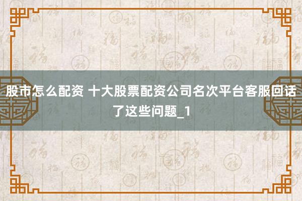 股市怎么配资 十大股票配资公司名次平台客服回话了这些问题_1