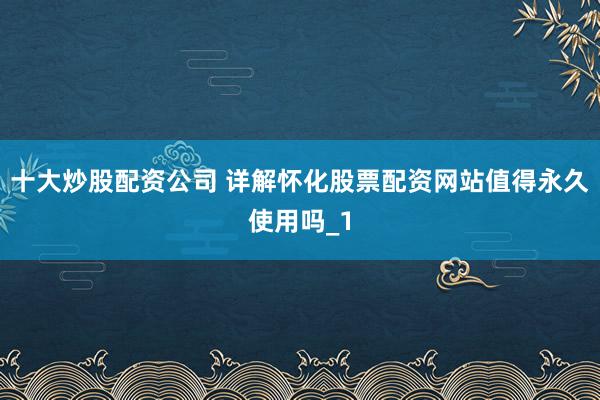 十大炒股配资公司 详解怀化股票配资网站值得永久使用吗_1