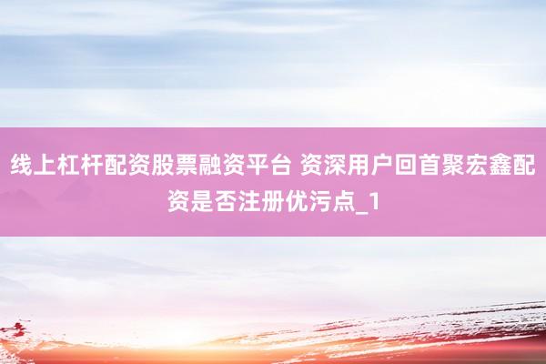 线上杠杆配资股票融资平台 资深用户回首聚宏鑫配资是否注册优污点_1