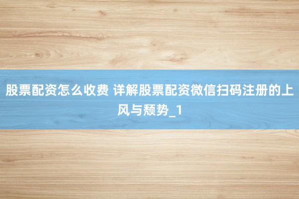 股票配资怎么收费 详解股票配资微信扫码注册的上风与颓势_1