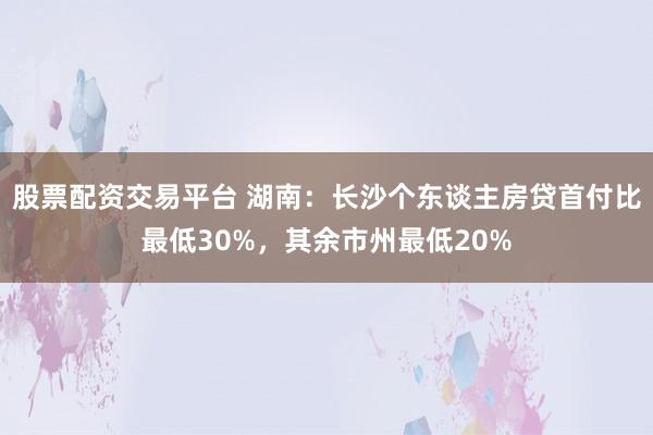 股票配资交易平台 湖南:长沙个东谈主房贷首付比最低30%,其余市州最低20%