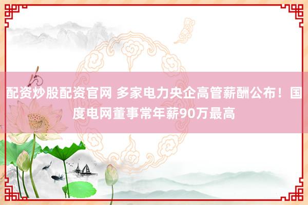 配资炒股配资官网 多家电力央企高管薪酬公布！国度电网董事常年薪90万最高