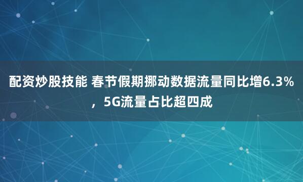 配资炒股技能 春节假期挪动数据流量同比增6.3%，5G流量占比超四成