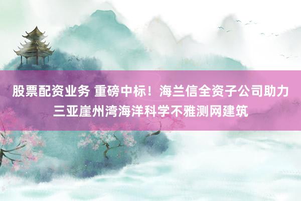 股票配资业务 重磅中标!海兰信全资子公司助力三亚崖州湾海洋科学不雅测网建筑
