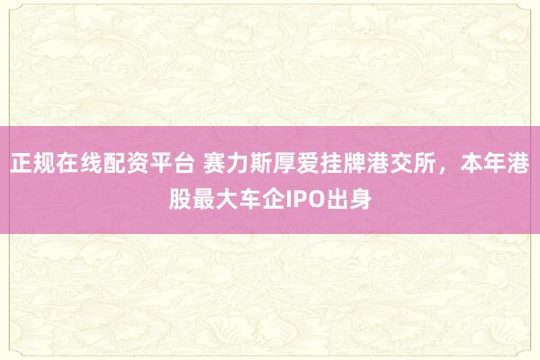 正规在线配资平台 赛力斯厚爱挂牌港交所，本年港股最大车企IPO出身