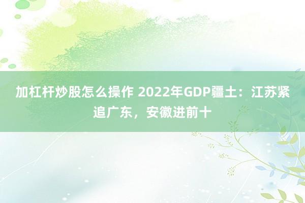 加杠杆炒股怎么操作 2022年GDP疆土:江苏紧追广东,安徽进前十