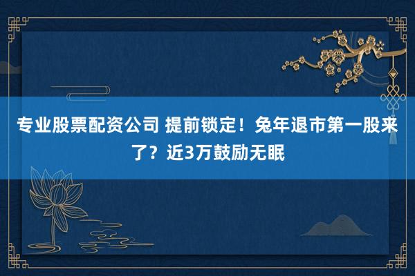 专业股票配资公司 提前锁定!兔年退市第一股来了?近3万鼓励无眠