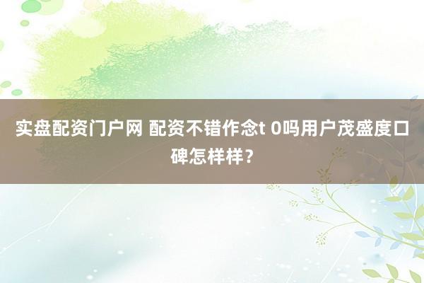 实盘配资门户网 配资不错作念t 0吗用户茂盛度口碑怎样样？