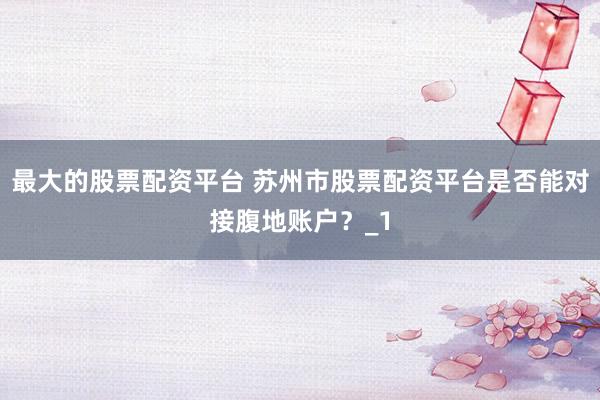 最大的股票配资平台 苏州市股票配资平台是否能对接腹地账户？_1
