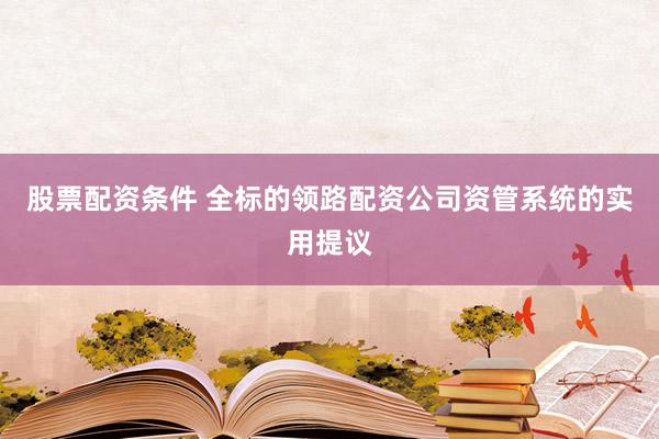 股票配资条件 全标的领路配资公司资管系统的实用提议