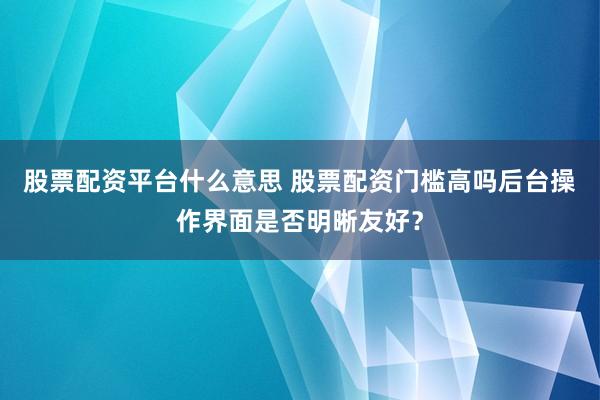 股票配资平台什么意思 股票配资门槛高吗后台操作界面是否明晰友好?
