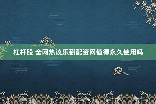 杠杆股 全网热议乐弼配资网值得永久使用吗