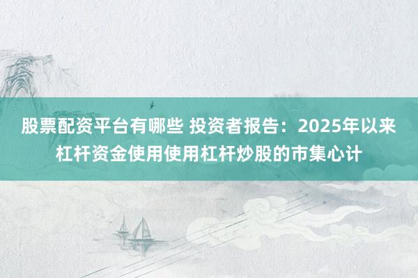 股票配资平台有哪些 投资者报告：2025年以来杠杆资金使用使用杠杆炒股的市集心计