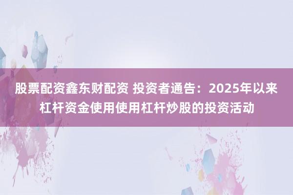 股票配资鑫东财配资 投资者通告：2025年以来杠杆资金使用使用杠杆炒股的投资活动