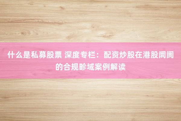 什么是私募股票 深度专栏：配资炒股在港股阛阓的合规畛域案例解读