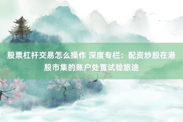 股票杠杆交易怎么操作 深度专栏：配资炒股在港股市集的账户处置试验旅途