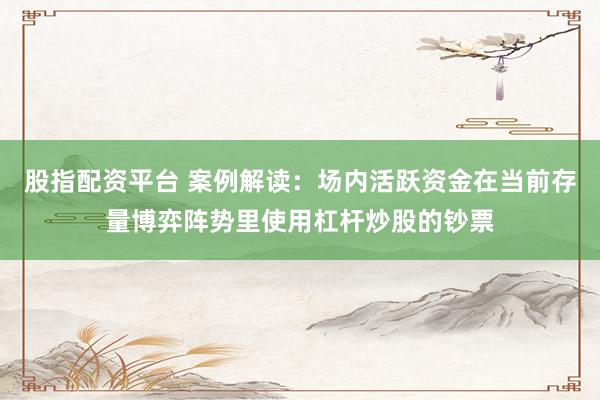 股指配资平台 案例解读:场内活跃资金在当前存量博弈阵势里使用杠杆炒股的钞票